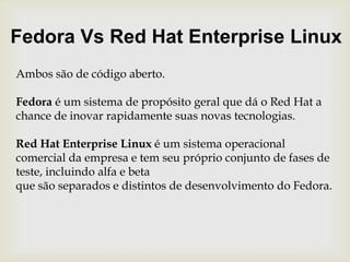 Fedora Vs Red Hat Enterprise LinuxAmbos são de código aberto.Fedora é um sistema de propósito geral que dá o Red Hat a chance de inovar rapidamentesuas novas tecnologias.Red Hat Enterprise Linux é um sistema operacional comercial da empresa e tem seu próprio conjunto de fases de teste, incluindo alfa e beta que são separados e distintos de desenvolvimento do Fedora. 