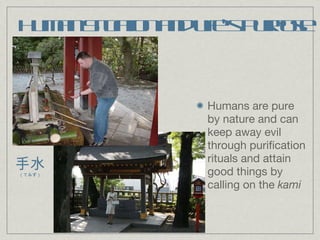 Human Situation and Life’s Purpose Humans are pure by nature and can keep away evil through purification rituals and attain good things by calling on the  kami 手水 （てみず） 