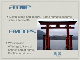 Afterlife Death is bad and impure.  Some humans become  kami  after death. Practices Worship and offerings to  kami  at shrines and at home.  Purification rituals 鳥居 （とりい） 