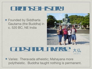 Origins & History Founded by Siddharta Gautama (the Buddha) in c. 520 BC, NE India Gods and Universe Varies:  Theravada atheistic; Mahayana more polytheistic.  Buddha taught nothing is permanent. 大仏 （だいぶつ） 