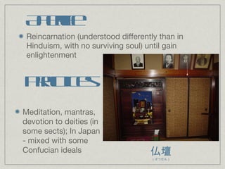 Afterlife Reincarnation (understood differently than in Hinduism, with no surviving soul) until gain enlightenment Practices Meditation, mantras, devotion to deities (in some sects); In Japan - mixed with some Confucian ideals 仏壇 （ぶつだん） 