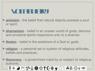 Vocabulary animism  - the belief that natural objects possess a soul or spirit. shamanism  - belief in an unseen world of gods, demons and ancestral spirits responsive only to a shaman. theism  - belief in the existence of a God or gods. religion  - a personal set or system of religious attitudes, beliefs and practices. theocracy  - a government ruled by or subject to religious authority. 