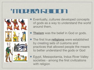 ‘ Modern’ Religion Eventually, cultures developed concepts of gods as a way to understand the world around them. Theism  was the belief in God or gods. The first true  religions  were established by creating sets of customs and practices that allowed people the means to better understand the gods or God Egypt, Mesopotamia, Indus River Valley societies - among the first civilizations with religion 
