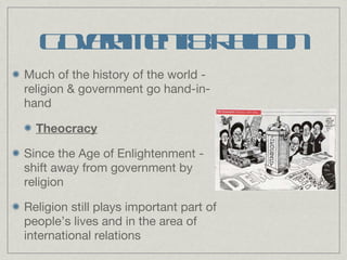 Government & Religion Much of the history of the world - religion & government go hand-in-hand Theocracy Since the Age of Enlightenment - shift away from government by religion Religion still plays important part of people’s lives and in the area of international relations 