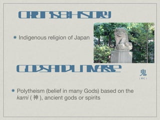 Origins & History Indigenous religion of Japan Gods and Universe Polytheism (belief in many Gods) based on the  kami  ( 神 ), ancient gods or spirits 鬼 （おに） 