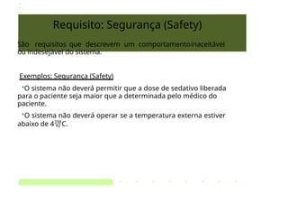 Requisito: Segurança (Safety)
São requisitos que descrevem um comportamentoinaceitável
ou indesejável do sistema.
Exemplos: Segurança (Safety)
•O sistema não deverá permitir que a dose de sedativo liberada
para o paciente seja maior que a determinada pelo médico do
paciente.
•O sistema não deverá operar se a temperatura externa estiver
abaixo de 4C.
 