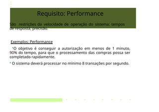Requisito: Performance
São restrições da velocidade de operação do sistema: tempos
de resposta, precisão.
Exemplos: Performance
•O objetivo é conseguir a autorização em menos de 1 minuto,
90% do tempo, para que o processamento das compras possa ser
completado rapidamente.
• O sistema deverá processar no mínimo 8 transações por segundo.
 