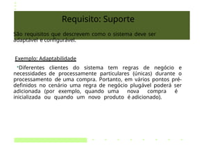 Requisito: Suporte
São requisitos que descrevem como o sistema deve ser
adaptável e configurável.
Exemplo: Adaptabilidade
•Diferentes clientes do sistema tem regras de negócio e
necessidades de processamente particulares (únicas) durante o
processamento de uma compra. Portanto, em vários pontos pré-
definidos no cenário uma regra de negócio plugável poderá ser
adicionada (por exemplo, quando uma nova compra é
inicializada ou quando um novo produto é adicionado).
 