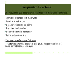 Requisito: Interface
São requisitos que descrevem a interface com hardware e software.
Exemplo: Interface com Hardware
• Monitor touch screen.
• Scanner de código de barra.
• Impressora de recibo.
• Leitora de cartão de crédito.
• Leitora de assinatura.
Exemplo: Interface com Software
•Sistemas externos precisam ser plugados (calculadora de
taxas, contabilidade, estoque).
 