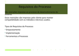 Requisitos do Processo
São restrições impostas ao processo de desenvolvimento do
sistema.
Estas restrições são impostas pelo cliente para manter
compatibilidade com os métodos e técnicas usados.
Tipos de Requisitos do Processo:
• Empacotamento
• Implementação
• Ferramentas e Processos
 
