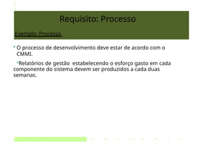 Requisito: Processo
Exemplo: Processo
• O processo de desenvolvimento deve estar de acordo com o
CMMI.
•Relatórios de gestão estabelecendo o esforço gasto em cada
componente do sistema devem ser produzidos a cada duas
semanas.
 