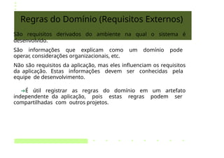 Regras do Domínio (Requisitos Externos)
São requisitos derivados do ambiente na qual o sistema é
desenvolvido.
São informações que explicam como um domínio pode
operar, considerações organizacionais, etc.
Não são requisitos da aplicação, mas eles influenciam os requisitos
da aplicação. Estas informações devem ser conhecidas pela
equipe de desenvolvimento.
➔É útil registrar as regras do domínio em um artefato
independente da aplicação, pois estas regras podem ser
compartilhadas com outros projetos.
 