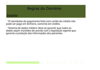 Regras do Domínio
Exemplos:
•O reembolso do pagamento feito com cartão de crédito não
pode ser pago em dinheiro, somente em crédito.
•Sistema de dados médico: deve-se garantir que todos os
dados sejam mantidos de acordo com a legislação vigente que
garante a proteção das informações dos pacientes.
 