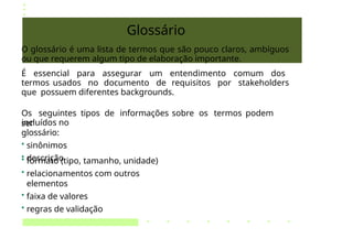 Glossário
O glossário é uma lista de termos que são pouco claros, ambíguos
ou que requerem algum tipo de elaboração importante.
É essencial para assegurar um entendimento comum dos
termos usados no documento de requisitos por stakeholders
que possuem diferentes backgrounds.
Os seguintes tipos de informações sobre os termos podem
ser
incluídos no
glossário:
• sinônimos
• descrição
• formato (tipo, tamanho, unidade)
• relacionamentos com outros
elementos
• faixa de valores
• regras de validação
 