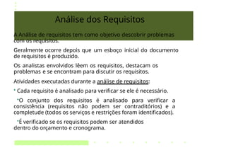 Análise dos Requisitos
A Análise de requisitos tem como objetivo descobrir problemas
com os requisitos.
Geralmente ocorre depois que um esboço inicial do documento
de requisitos é produzido.
Os analistas envolvidos lêem os requisitos, destacam os
problemas e se encontram para discutir os requisitos.
Atividades executadas durante a análise de requisitos:
• Cada requisito é analisado para verificar se ele é necessário.
•O conjunto dos requisitos é analisado para verificar a
consistência (requisitos não podem ser contraditórios) e a
completude (todos os serviços e restrições foram identificados).
•É verificado se os requisitos podem ser atendidos
dentro do orçamento e cronograma.
 