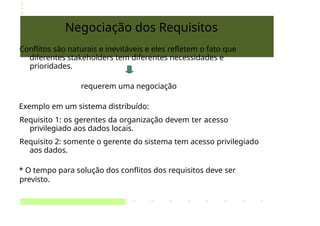 Negociação dos Requisitos
Conflitos são naturais e inevitáveis e eles refletem o fato que
diferentes stakeholders tem diferentes necessidades e
prioridades.
requerem uma negociação
Exemplo em um sistema distribuído:
Requisito 1: os gerentes da organização devem ter acesso
privilegiado aos dados locais.
Requisito 2: somente o gerente do sistema tem acesso privilegiado
aos dados.
* O tempo para solução dos conflitos dos requisitos deve ser
previsto.
 
