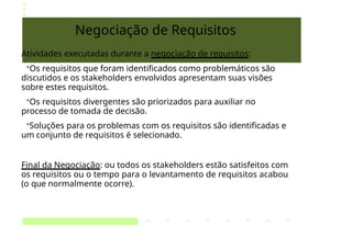 Negociação de Requisitos
Atividades executadas durante a negociação de requisitos:
•Os requisitos que foram identificados como problemáticos são
discutidos e os stakeholders envolvidos apresentam suas visões
sobre estes requisitos.
•Os requisitos divergentes são priorizados para auxiliar no
processo de tomada de decisão.
•Soluções para os problemas com os requisitos são identificadas e
um conjunto de requisitos é selecionado.
Final da Negociação: ou todos os stakeholders estão satisfeitos com
os requisitos ou o tempo para o levantamento de requisitos acabou
(o que normalmente ocorre).
 