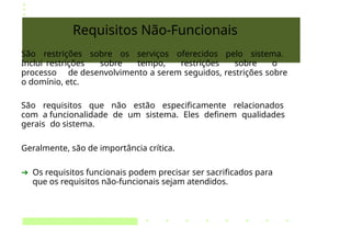 Requisitos Não-Funcionais
São restrições sobre os serviços oferecidos pelo sistema.
Inclui restrições sobre tempo, restrições sobre o
processo de desenvolvimento a serem seguidos, restrições sobre
o domínio, etc.
São requisitos que não estão especificamente relacionados
com a funcionalidade de um sistema. Eles definem qualidades
gerais do sistema.
Geralmente, são de importância crítica.
➔ Os requisitos funcionais podem precisar ser sacrificados para
que os requisitos não-funcionais sejam atendidos.
 