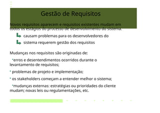 Gestão de Requisitos
Novos requisitos aparecem e requisitos existentes mudam em
todos os estágios do processo de desenvolvimento do sistema.
causam problemas para os desenvolvedores do
sistema requerem gestão dos requisitos
Mudanças nos requisitos são originadas de:
•erros e desentendimentos ocorridos durante o
levantamento de requisitos;
• problemas de projeto e implementação;
• os stakeholders começam a entender melhor o sistema;
•mudanças externas: estratégias ou prioridades do cliente
mudam; novas leis ou regulamentações, etc.
 