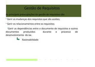 Gestão de Requisitos
As principais preocupações da gestão de requisitos são:
• Gerir as mudanças dos requisitos que são aceites;
• Gerir os relacionamentos entre os requisitos;
•Gerir as dependências entre o documento de requisitos e outros
documentos produzidos durante o processo de
desenvolvimento do sw.
Rastreabilidade
 