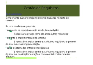Gestão de Requisitos
Rastreabilidade:
É importante avaliar o impacto de uma mudança no resto do
sistema.
Se uma mudança é proposta
• enquanto os requisitos estão sendo desenvolvidos
é necessário avaliar como ela afeta outros requisitos
• durante a implementação do sistema
é necessário avaliar como ela afeta os requisitos, o projeto
do sistema e sua implementação
• após o sistema ter entrado em operação
é necessário avaliar como ela afeta os requisitos, o projeto
do sistema, sua implementação e como os stakeholders serão
afetados
 