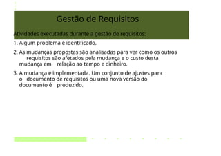 Gestão de Requisitos
Atividades executadas durante a gestão de requisitos:
1. Algum problema é identificado.
2. As mudanças propostas são analisadas para ver como os outros
requisitos são afetados pela mudança e o custo desta
mudança em relação ao tempo e dinheiro.
3. A mudança é implementada. Um conjunto de ajustes para
o documento de requisitos ou uma nova versão do
documento é produzido.
 