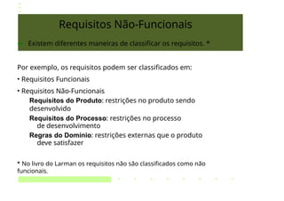 Requisitos Não-Funcionais
➔ Existem diferentes maneiras de classificar os requisitos. *
Por exemplo, os requisitos podem ser classificados em:
• Requisitos Funcionais
• Requisitos Não-Funcionais
Requisitos do Produto: restrições no produto sendo
desenvolvido
Requisitos do Processo: restrições no processo
de desenvolvimento
Regras do Domínio: restrições externas que o produto
deve satisfazer
* No livro do Larman os requisitos não são classificados como não
funcionais.
 
