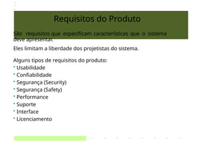 Requisitos do Produto
São requisitos que especificam características que o sistema
deve apresentar.
Eles limitam a liberdade dos projetistas do sistema.
Alguns tipos de requisitos do produto:
• Usabilidade
• Confiabilidade
• Segurança (Security)
• Segurança (Safety)
• Performance
• Suporte
• Interface
• Licenciamento
 