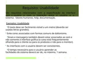 Requisito: Usabilidade
São requisitos relacionados com a especificação da interface
com o usuário e com a interação entre o usuário e o
sistema: fatores humanos, help, documentação.
Exemplos: Usabilidade
•O texto deve ser facilmente visível a um metro (deverão ser
usadas letras grandes).
• Evite cores associadas com formas comuns de daltonismo.
•Sinais e mensagens também devem estar associados ao som e
não somente à interface gráfica (o caixa está frequentemente
olhando para o cliente ou para os produtos e não para o monitor).
• As interfaces com o usuário devem ser consistentes.
•O tempo necessário para o usuário aprender as
facilidades do sistema deverá ser de, no máximo, 1 semana.
 