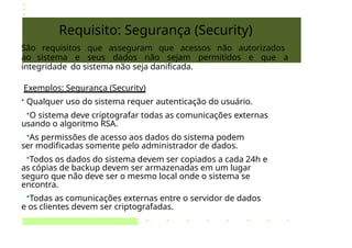 Requisito: Segurança (Security)
São requisitos que asseguram que acessos não autorizados
ao sistema e seus dados não sejam permitidos e que a
integridade do sistema não seja danificada.
Exemplos: Segurança (Security)
• Qualquer uso do sistema requer autenticação do usuário.
•O sistema deve criptografar todas as comunicações externas
usando o algoritmo RSA.
•As permissões de acesso aos dados do sistema podem
ser modificadas somente pelo administrador de dados.
•Todos os dados do sistema devem ser copiados a cada 24h e
as cópias de backup devem ser armazenadas em um lugar
seguro que não deve ser o mesmo local onde o sistema se
encontra.
•Todas as comunicações externas entre o servidor de dados
e os clientes devem ser criptografadas.
 