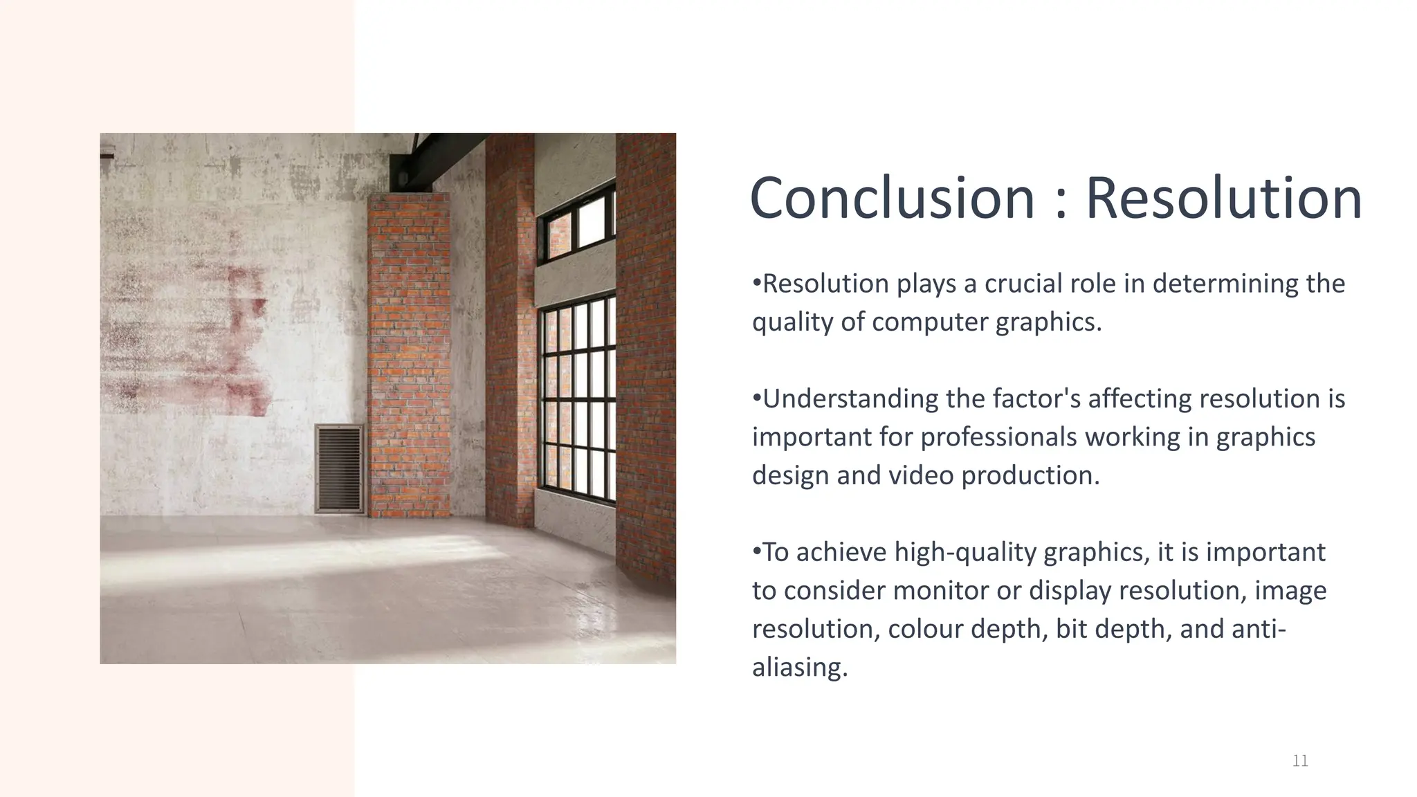 Conclusion : Resolution
•Resolution plays a crucial role in determining the
quality of computer graphics.
•Understanding the factor's affecting resolution is
important for professionals working in graphics
design and video production.
•To achieve high-quality graphics, it is important
to consider monitor or display resolution, image
resolution, colour depth, bit depth, and anti-
aliasing.
11
 