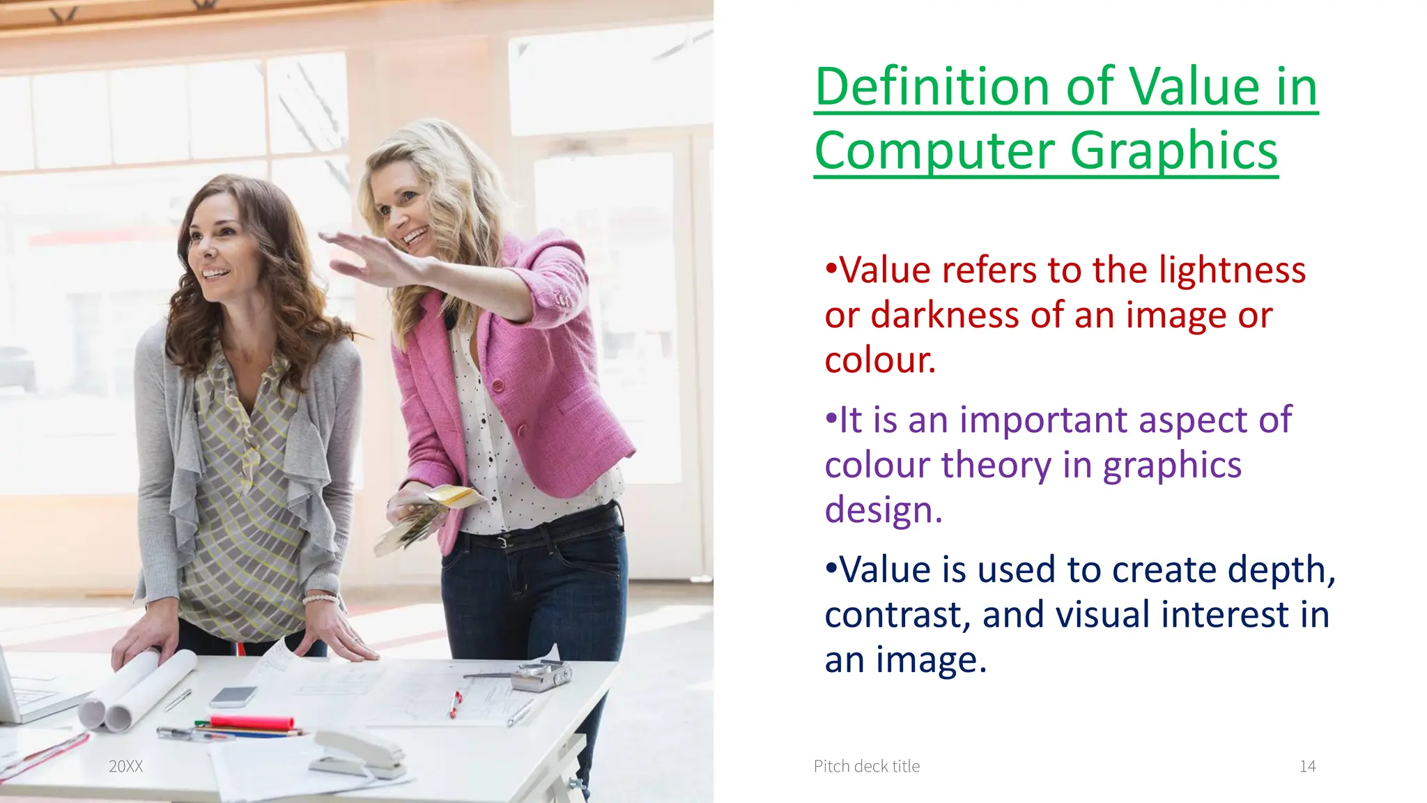 Definition of Value in
Computer Graphics
•Value refers to the lightness
or darkness of an image or
colour.
•It is an important aspect of
colour theory in graphics
design.
•Value is used to create depth,
contrast, and visual interest in
an image.
20XX Pitch deck title 14
 