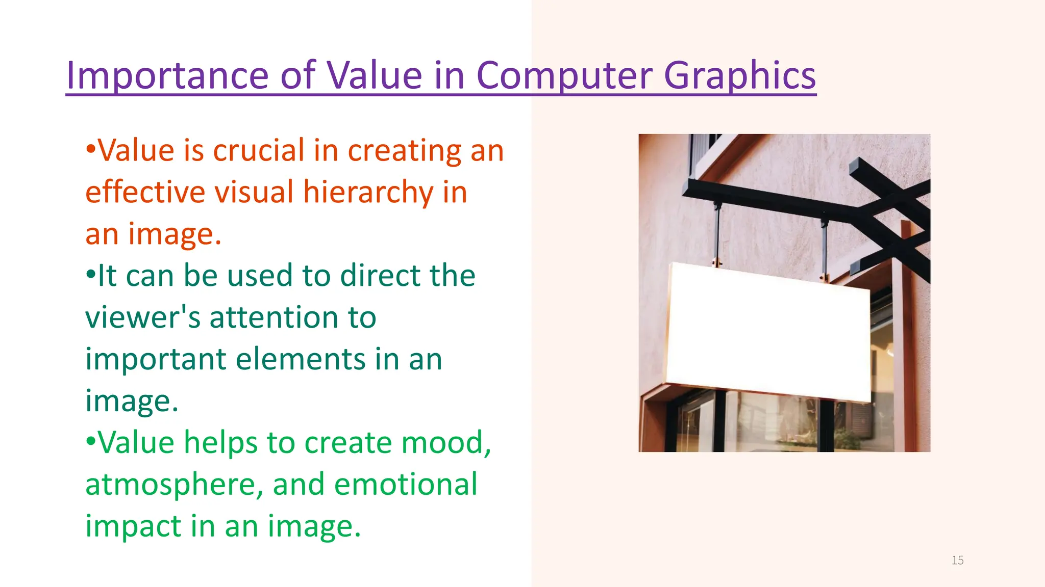 Importance of Value in Computer Graphics
•Determines the clarity and
sharpness of an image or
display.
•Affects the quality of
printed graphics.
•High resolution is important
in professional graphics
design and video
production.
15
•Value is crucial in creating an
effective visual hierarchy in
an image.
•It can be used to direct the
viewer's attention to
important elements in an
image.
•Value helps to create mood,
atmosphere, and emotional
impact in an image.
 