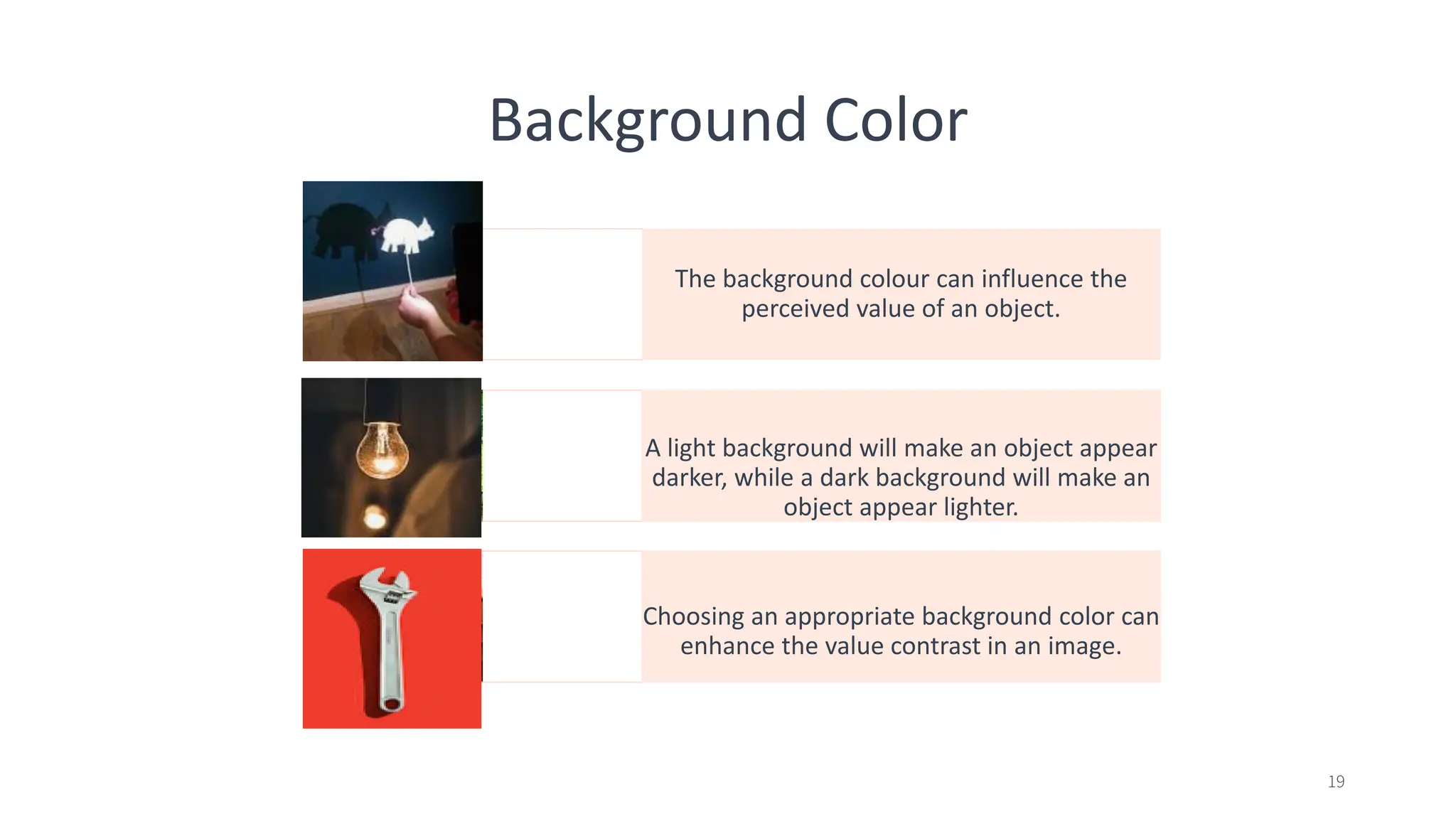 Background Color
The background colour can influence the
perceived value of an object.
A light background will make an object appear
darker, while a dark background will make an
object appear lighter.
Choosing an appropriate background color can
enhance the value contrast in an image.
19
 