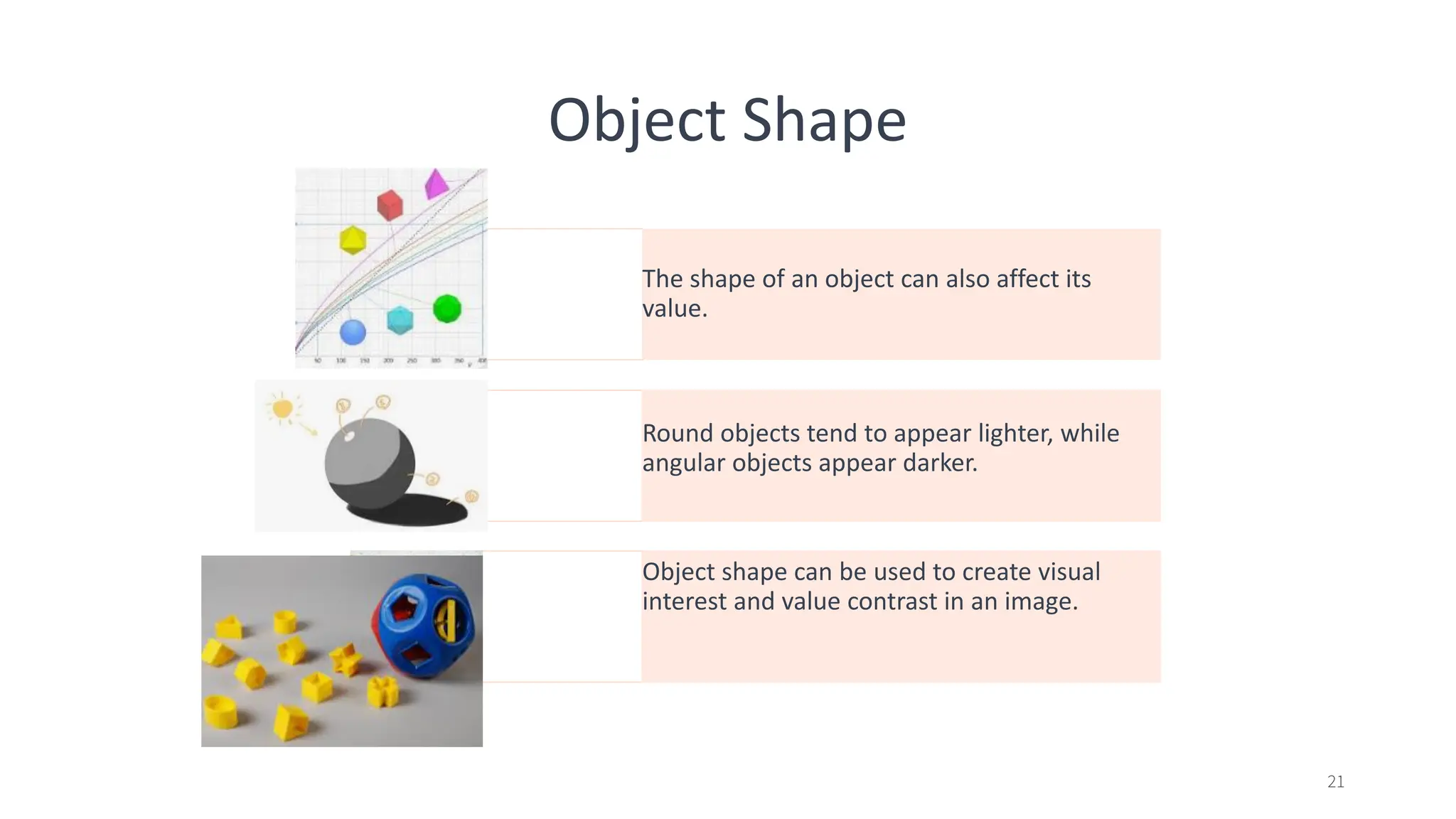 Object Shape
The shape of an object can also affect its
value.
Round objects tend to appear lighter, while
angular objects appear darker.
Object shape can be used to create visual
interest and value contrast in an image.
21
 