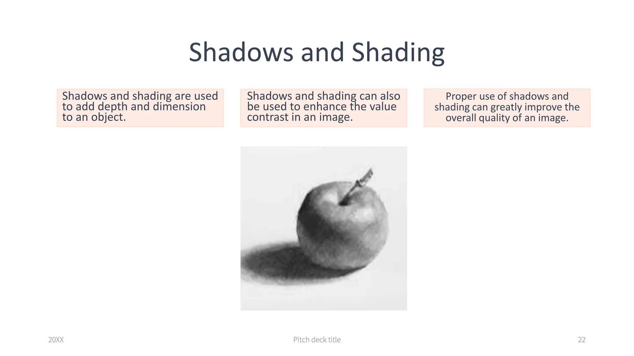 Shadows and Shading
Shadows and shading are used
to add depth and dimension
to an object.
Shadows and shading can also
be used to enhance the value
contrast in an image.
Proper use of shadows and
shading can greatly improve the
overall quality of an image.
20XX Pitch deck title 22
 