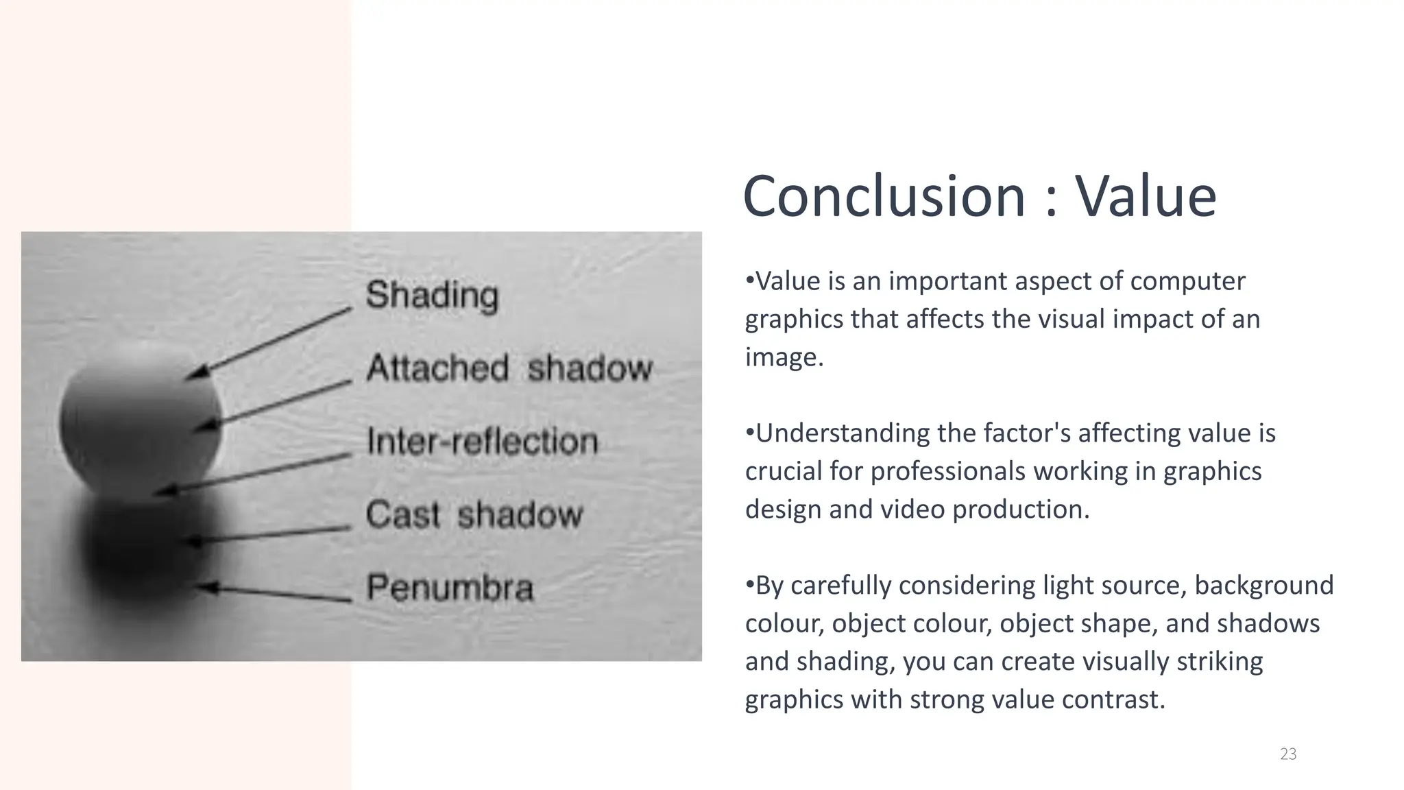 Conclusion : Value
•Value is an important aspect of computer
graphics that affects the visual impact of an
image.
•Understanding the factor's affecting value is
crucial for professionals working in graphics
design and video production.
•By carefully considering light source, background
colour, object colour, object shape, and shadows
and shading, you can create visually striking
graphics with strong value contrast.
23
 
