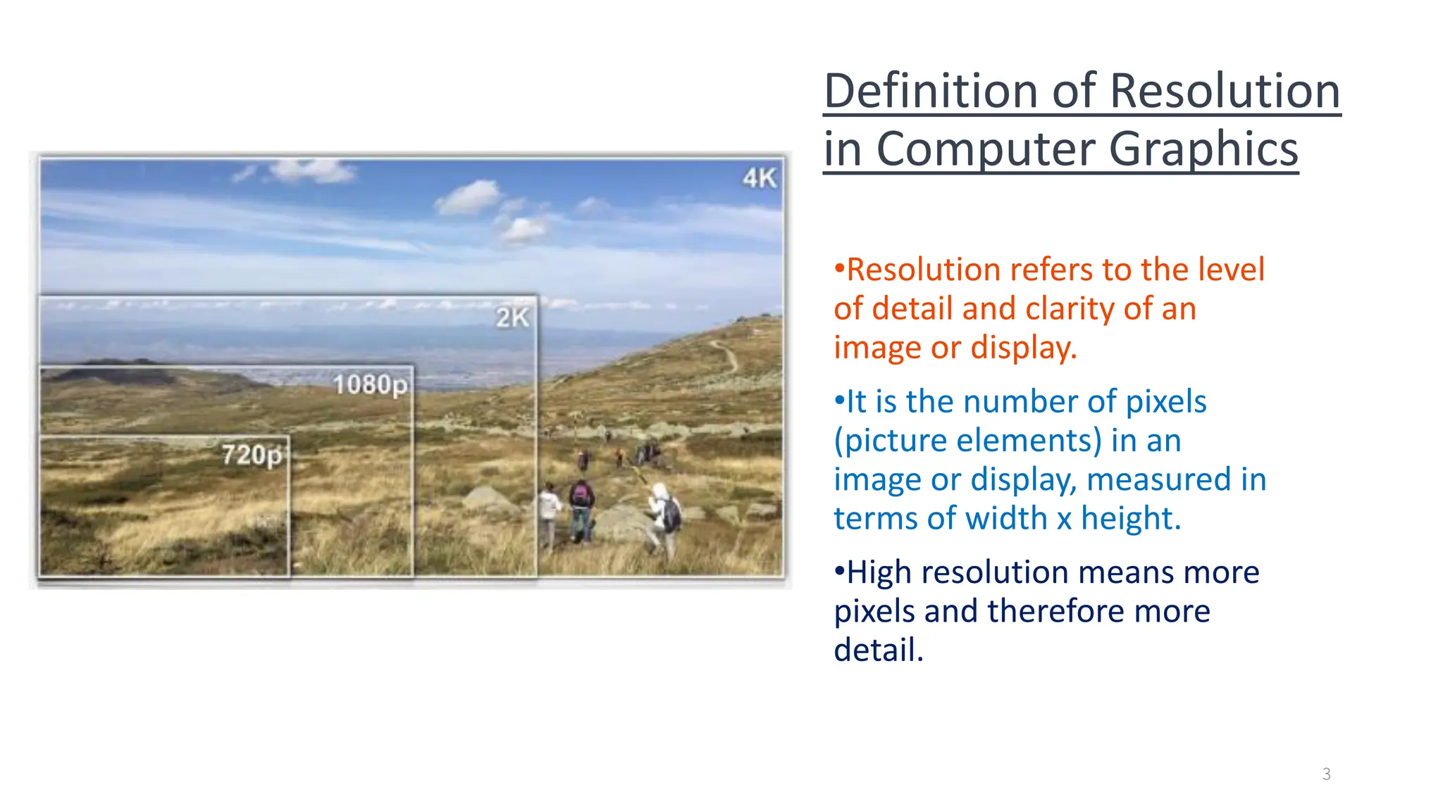 Definition of Resolution
in Computer Graphics
•Resolution refers to the level
of detail and clarity of an
image or display.
•It is the number of pixels
(picture elements) in an
image or display, measured in
terms of width x height.
•High resolution means more
pixels and therefore more
detail.
3
 
