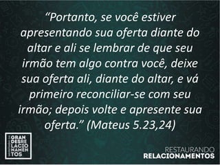 “Portanto, se você estiver
apresentando sua oferta diante do
altar e ali se lembrar de que seu
irmão tem algo contra você, deixe
sua oferta ali, diante do altar, e vá
primeiro reconciliar-se com seu
irmão; depois volte e apresente sua
oferta.” (Mateus 5.23,24)
 