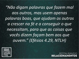 “Não digam palavras que fazem mal
aos outros, mas usem apenas
palavras boas, que ajudam os outros
a crescer na fé e a conseguir o que
necessitam, para que as coisas que
vocês dizem façam bem aos que
ouvem.” (Efésios 4.29, NTLH)
 