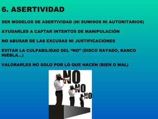 6. ASERTIVIDAD SER MODELOS DE ASERTIVIDAD (NI SUMISOS NI AUTORITARIOS) AYUDARLES A CAPTAR INTENTOS DE MANIPULACIÓN NO ABUSAR DE LAS EXCUSAS NI JUSTIFICACIONES EVITAR LA CULPABILIDAD DEL “NO” (DISCO RAYADO, BANCO NIEBLA…) VALORARLES NO SOLO POR LO QUE HACEN (BIEN O MAL) 