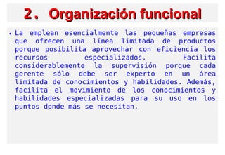 2.2. Organización funcionalOrganización funcional
• La emplean esencialmente las pequeñas empresas
que ofrecen una línea limitada de productos
porque posibilita aprovechar con eficiencia los
recursos especializados. Facilita
considerablemente la supervisión porque cada
gerente sólo debe ser experto en un área
limitada de conocimientos y habilidades. Además,
facilita el movimiento de los conocimientos y
habilidades especializadas para su uso en los
puntos donde más se necesitan.
 