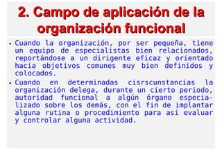 2. Campo de aplicación2. Campo de aplicación de lade la
organización funcionalorganización funcional
• Cuando la organización, por ser pequeña, tiene
un equipo de especialistas bien relacionados,
reportándose a un dirigente eficaz y orientado
hacia objetivos comunes muy bien definidos y
colocados.
• Cuando en determinadas cisrscunstancias la
organización delega, durante un cierto periodo,
autoridad funcional a algún órgano especia-
lizado sobre los demás, con el fin de implantar
alguna rutina o procedimiento para así evaluar
y controlar alguna actividad.
 