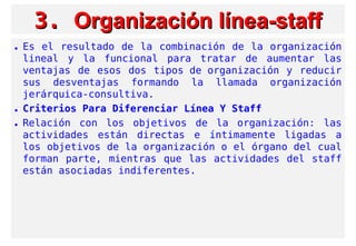 3.3. Organización línea-staffOrganización línea-staff
• Es el resultado de la combinación de la organización
lineal y la funcional para tratar de aumentar las
ventajas de esos dos tipos de organización y reducir
sus desventajas formando la llamada organización
jerárquica-consultiva.
• Criterios Para Diferenciar Línea Y Staff
• Relación con los objetivos de la organización: las
actividades están directas e íntimamente ligadas a
los objetivos de la organización o el órgano del cual
forman parte, mientras que las actividades del staff
están asociadas indiferentes.
 