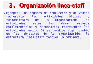 3.3. Organización línea-staffOrganización línea-staff
• Ejemplo: los órganos de producción y de ventas
representan las actividades básicas y
fundamentales de la organización: las
actividades metas los demás órganos
complementarios y secundarios representan las
actividades medio. Si se produce algún cambio
en los objetivos de la organización, la
estructura línea-staff también lo cambiará.
 