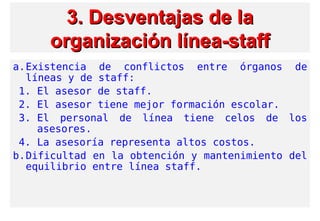 3. Desventajas3. Desventajas de lade la
organización línea-stafforganización línea-staff
a.Existencia de conflictos entre órganos de
líneas y de staff:
1. El asesor de staff.
2. El asesor tiene mejor formación escolar.
3. El personal de línea tiene celos de los
asesores.
4. La asesoría representa altos costos.
b.Dificultad en la obtención y mantenimiento del
equilibrio entre línea staff.
 