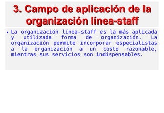 3. Campo de aplicación d3. Campo de aplicación de lae la
organización línea-stafforganización línea-staff
• La organización línea-staff es la más aplicada
y utilizada forma de organización. La
organización permite incorporar especialistas
a la organización a un costo razonable,
mientras sus servicios son indispensables.
 