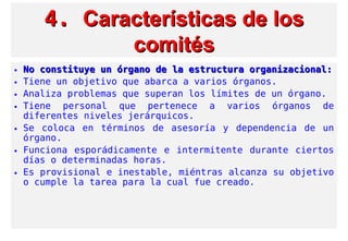 4.4. Características de losCaracterísticas de los
comitéscomités
• No constituye un órgano de la estructura organizacional:No constituye un órgano de la estructura organizacional:
• Tiene un objetivo que abarca a varios órganos.
• Analiza problemas que superan los límites de un órgano.
• Tiene personal que pertenece a varios órganos de
diferentes niveles jerárquicos.
• Se coloca en términos de asesoría y dependencia de un
órgano.
• Funciona esporádicamente e intermitente durante ciertos
días o determinadas horas.
• Es provisional e inestable, miéntras alcanza su objetivo
o cumple la tarea para la cual fue creado.
 