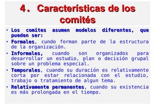 4.4. Características de losCaracterísticas de los
comitéscomités
• Los comites asumen modelos diferentes, queLos comites asumen modelos diferentes, que
pueden ser:pueden ser:
• FormalesFormales, cundo forman parte de la estructura
de la organización.
• Informales,Informales, cuando son organizados para
desarrollar un estudio, plan o decisión grupal
sobre un problema especial.
• TemporalesTemporales, cuando su duración es relativamente
corta por estar relacionada con el estudio,
trabajo o tratamiento de algun tema.
• Relativamente permanentesRelativamente permanentes, cuando su existencia
es más prolongada en el tiempo.
 