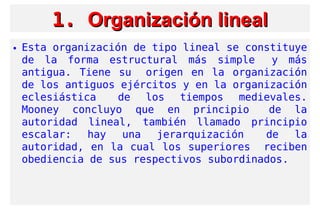 1.1. Organización linealOrganización lineal
• Esta organización de tipo lineal se constituye
de la forma estructural más simple  y más
antigua. Tiene su  origen en la organización
de los antiguos ejércitos y en la organización
eclesiástica  de los tiempos medievales.
Mooney concluyo que en principio  de la
autoridad lineal, también llamado principio
escalar: hay una jerarquización  de la
autoridad, en la cual los superiores  reciben
obediencia de sus respectivos subordinados.
 